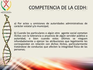 COMPETENCIA DE LA CEDH:
a) Por actos u omisiones de autoridades administrativas de
carácter estatal y/o municipal;
b) Cuando los particulares o algún otro agente social cometan
ilícitos con la tolerancia o anuencia de algún servidor público o
autoridad, o bien cuando estos últimos se nieguen
infundadamente a ejercer las atribuciones que legalmente les
correspondan en relación con dichos ilícitos, particularmente
tratándose de conductas que afecten la integridad física de las
personas;
 