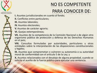 NO ES COMPETENTE
PARA CONOCER DE:
I. Asuntos jurisdiccionales en cuanto al fondo;
II. Conflictos entre particulares;
III. Asuntos laborales;
IV. Asuntos electorales;
V. Asuntos de carácter agrario;
VI. Quejas extemporáneas;
VII. Asuntos de la competencia de la Comisión Nacional o de algún otro
organismo público de protección y defensa de los Derechos Humanos
en el país;
VIII. Consultas formuladas por autoridades, particulares u otras
entidades sobre la interpretación de las disposiciones constitucionales
y legales;
IX. Asuntos que comprometan o vulneren su autonomía o su autoridad
moral de conformidad con el artículo 5 de la Ley; y
X. Asuntos relacionados con el desalojo de alguna propiedad, cuando se
solicita el auxilio de la fuerza pública para ejecutar una sentencia.
 