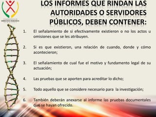 LOS INFORMES QUE RINDAN LAS
AUTORIDADES O SERVIDORES
PÚBLICOS, DEBEN CONTENER:
1. El señalamiento de si efectivamente existieron o no los actos u
omisiones que se les atribuyen.
2. Si es que existieron, una relación de cuando, donde y cómo
acontecieron;
3. El señalamiento de cual fue el motivo y fundamento legal de su
actuación;
4. Las pruebas que se aporten para acreditar lo dicho;
5. Todo aquello que se considere necesario para la investigación;
6. También deberán anexarse al informe las pruebas documentales
que se hayan ofrecido.
 