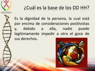 ¿Cuál es la base de los DD HH?
Es la dignidad de la persona, la cual está
por encima de consideraciones positivistas
y, debido a ella, nadie puede
legítimamente impedir a otro el goce de
sus derechos.
 