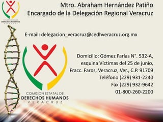 Mtro. Abraham Hernández Patiño
Encargado de la Delegación Regional Veracruz
E-mail: delegacion_veracruz@cedhveracruz.org.mx
Domicilio: Gómez Farías N°. 532-A,
esquina Víctimas del 25 de junio,
Fracc. Faros, Veracruz, Ver., C.P. 91709
Teléfono (229) 931-2240
Fax (229) 932-9642
01-800-260-2200
 