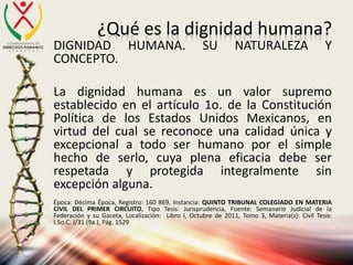 ¿Qué es la dignidad humana?
DIGNIDAD HUMANA. SU NATURALEZA Y
CONCEPTO.
La dignidad humana es un valor supremo
establecido en el artículo 1o. de la Constitución
Política de los Estados Unidos Mexicanos, en
virtud del cual se reconoce una calidad única y
excepcional a todo ser humano por el simple
hecho de serlo, cuya plena eficacia debe ser
respetada y protegida integralmente sin
excepción alguna.
Época: Décima Época, Registro: 160 869, Instancia: QUINTO TRIBUNAL COLEGIADO EN MATERIA
CIVIL DEL PRIMER CIRCUITO, Tipo Tesis: Jurisprudencia, Fuente: Semanario Judicial de la
Federación y su Gaceta, Localización: Libro I, Octubre de 2011, Tomo 3, Materia(s): Civil Tesis:
I.5o.C. J/31 (9a.), Pág. 1529
 