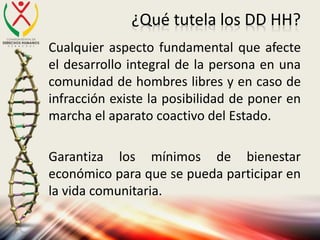 ¿Qué tutela los DD HH?
Cualquier aspecto fundamental que afecte
el desarrollo integral de la persona en una
comunidad de hombres libres y en caso de
infracción existe la posibilidad de poner en
marcha el aparato coactivo del Estado.
Garantiza los mínimos de bienestar
económico para que se pueda participar en
la vida comunitaria.
 