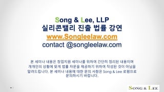 Song & Lee, LLP
실리콘밸리 진출 법률 강연
www.Songleelaw.com
contact @songleelaw.com
본 세미나 내용은 창업지원 세미나를 위하여 간단히 정리된 내용이며
개개인의 상황에 맞게 법률 자문을 제공하기 위하여 작성된 것이 아님을
알려드립니다. 본 세미나 내용에 대한 문의 사항은 Song & Lee 로펌으로
문의하시기 바랍니다.
1
 