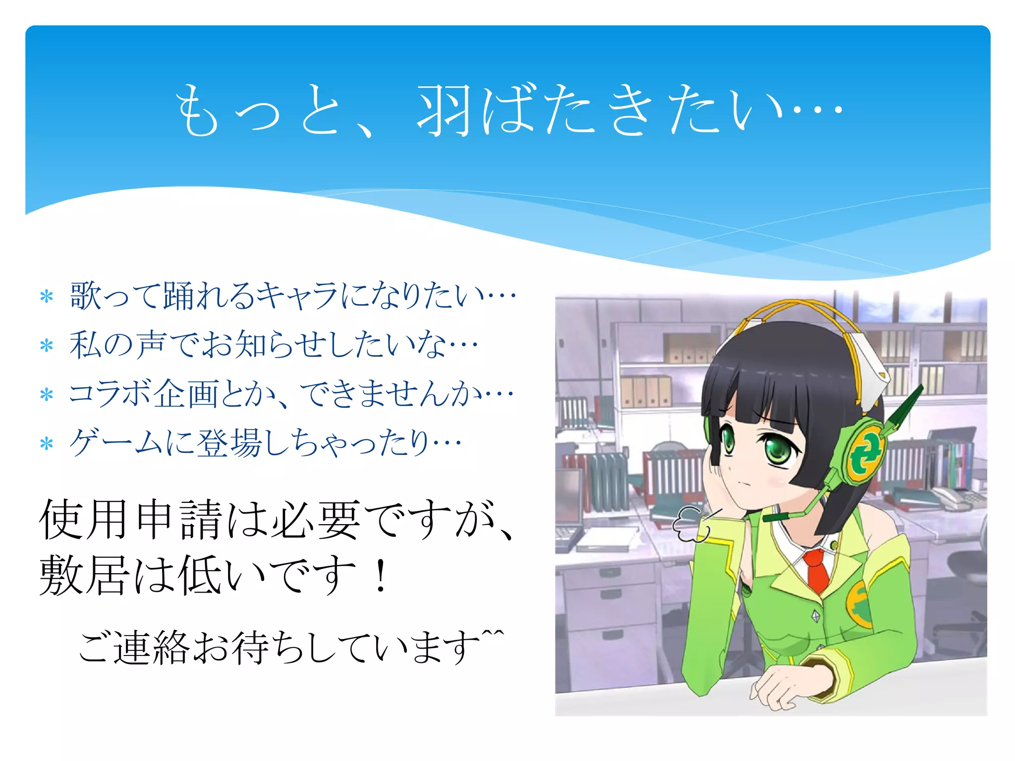  歌って踊れるキャラになりたい…
私の声でお知らせしたいな…
コラボ企画とか、できませんか…
ゲームに登場しちゃったり…
もっと、羽ばたきたい…
使用申請は必要ですが、
敷居は低いです!
ご連絡お待ちしています^^