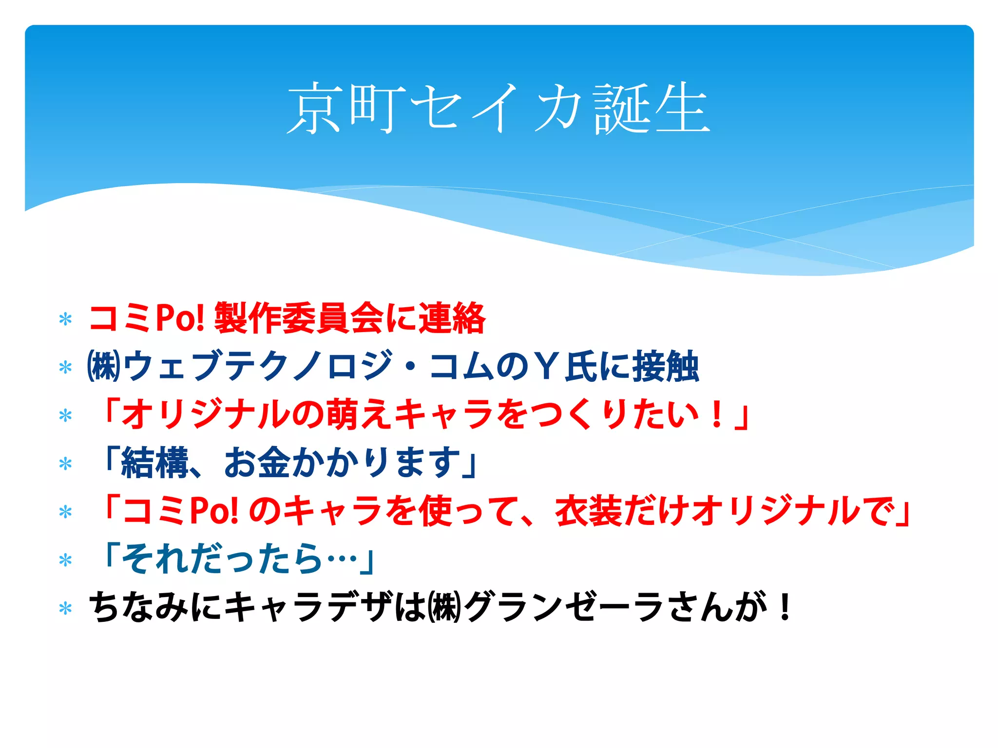  コミPo! 製作委員会に連絡
㈱ウェブテクノロジ・コムのY氏に接触
「オリジナルの萌えキャラをつくりたい!」
「結構、お金かかります」
「コミPo! のキャラを使って、衣装だけオリジナルで」
「それだったら…」
ちなみにキャラデザは㈱グランゼーラさんが!
京町セイカ誕生