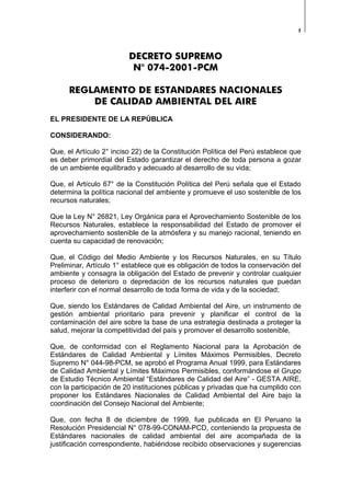 1
DECRETO SUPREMO
N° 074-2001-PCM
REGLAMENTO DE ESTANDARES NACIONALES
DE CALIDAD AMBIENTAL DEL AIRE
EL PRESIDENTE DE LA REPÚBLICA
CONSIDERANDO:
Que, el Artículo 2° inciso 22) de la Constitución Política del Perú establece que
es deber primordial del Estado garantizar el derecho de toda persona a gozar
de un ambiente equilibrado y adecuado al desarrollo de su vida;
Que, el Artículo 67° de la Constitución Política del Perú señala que el Estado
determina la política nacional del ambiente y promueve el uso sostenible de los
recursos naturales;
Que la Ley N° 26821, Ley Orgánica para el Aprovechamiento Sostenible de los
Recursos Naturales, establece la responsabilidad del Estado de promover el
aprovechamiento sostenible de la atmósfera y su manejo racional, teniendo en
cuenta su capacidad de renovación;
Que, el Código del Medio Ambiente y los Recursos Naturales, en su Título
Preliminar, Artículo 1° establece que es obligación de todos la conservación del
ambiente y consagra la obligación del Estado de prevenir y controlar cualquier
proceso de deterioro o depredación de los recursos naturales que puedan
interferir con el normal desarrollo de toda forma de vida y de la sociedad;
Que, siendo los Estándares de Calidad Ambiental del Aire, un instrumento de
gestión ambiental prioritario para prevenir y planificar el control de la
contaminación del aire sobre la base de una estrategia destinada a proteger la
salud, mejorar la competitividad del país y promover el desarrollo sostenible,
Que, de conformidad con el Reglamento Nacional para la Aprobación de
Estándares de Calidad Ambiental y Límites Máximos Permisibles, Decreto
Supremo N° 044-98-PCM, se aprobó el Programa Anual 1999, para Estándares
de Calidad Ambiental y Límites Máximos Permisibles, conformándose el Grupo
de Estudio Técnico Ambiental “Estándares de Calidad del Aire” - GESTA AIRE,
con la participación de 20 instituciones públicas y privadas que ha cumplido con
proponer los Estándares Nacionales de Calidad Ambiental del Aire bajo la
coordinación del Consejo Nacional del Ambiente;
Que, con fecha 8 de diciembre de 1999, fue publicada en El Peruano la
Resolución Presidencial N° 078-99-CONAM-PCD, conteniendo la propuesta de
Estándares nacionales de calidad ambiental del aire acompañada de la
justificación correspondiente, habiéndose recibido observaciones y sugerencias
 
