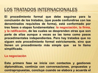 LOS TRATADOS INTERNACIONALES
El procedimiento formal que debe seguirse para la
conclusión de los tratados, (que puede confundirse con los
denominados requisitos de forma), está conformado por
tres fases o etapas fundamentales: la negociación, la firma,
y la ratificación, de las cuales se desprenden otras que son
parte de ellas aunque a veces se las toma como pasos
procedimentales independientes. Pero hay tratados que no
siguen este procedimiento formal estrictamente, sino que
tienen un procedimiento más simple que se lo llama
simplificado.
La negociación
Esta primera fase se inicia con contactos y gestiones
diplomáticas, continúa con conversaciones, propuestas y
contrapropuestas, concluye cuando se elabora y acuerda el
 