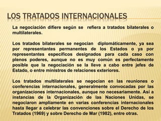 LOS TRATADOS INTERNACIONALES
La negociación difiere según se refiera a tratados bilaterales o
multilaterales.
Los tratados bilaterales se negocian diplomáticamente, ya sea
por representantes permanentes de los Estados o ya por
representantes específicos designados para cada caso con
plenos poderes, aunque no es muy común es perfectamente
posible que la negociación se la lleve a cabo entre jefes de
Estado, o entre ministros de relaciones exteriores.
Los tratados multilaterales se negocian en las reuniones o
conferencias internacionales, generalmente convocadas por las
organizaciones internacionales, aunque no necesariamente. Así a
instancias de la Organización de las Naciones Unidas, se
negociaron ampliamente en varias conferencias internacionales
hasta llegar a celebrar las convenciones sobre el Derecho de los
Tratados (1969) y sobre Derecho de Mar (1982), entre otras.
 