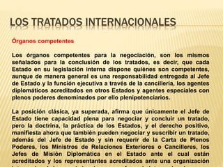 LOS TRATADOS INTERNACIONALES
Órganos competentes
Los órganos competentes para la negociación, son los mismos
señalados para la conclusión de los tratados, es decir, que cada
Estado en su legislación interna dispone quiénes son competentes,
aunque de manera general es una responsabilidad entregada al Jefe
de Estado y la función ejecutiva a través de la cancillería, los agentes
diplomáticos acreditados en otros Estados y agentes especiales con
plenos poderes denominados por ello plenipotenciarios.
La posición clásica, ya superada, afirma que únicamente el Jefe de
Estado tiene capacidad plena para negociar y concluir un tratado,
pero la doctrina, la práctica de los Estados, y el derecho positivo,
manifiesta ahora que también pueden negociar y suscribir un tratado,
además del Jefe de Estado y sin requerir de la Carta de Plenos
Poderes, los Ministros de Relaciones Exteriores o Cancilleres, los
Jefes de Misión Diplomática en el Estado ante el cual están
acreditados y los representantes acreditados ante una organización
 