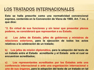 LOS TRATADOS INTERNACIONALES
Esto se halla prescrito como una normatividad convencional
expresa, contenida en la Convención de Viena de 1969, Art. 7 inc. 2
que dice:
“2. En virtud de sus funciones y sin tener que presentar plenos
poderes, se considerará que representan a su Estado.
a) Los Jefes de Estado, jefes de gobiernos y ministros de
relaciones exteriores, para la ejecución de todos los actos
relativos a la celebración de un tratado;
b) Los jefes de misión diplomática, para la adopción del texto de
un tratado entre el Estado acreditante y el Estado ante el cual se
encuentran acreditados;
c) Los representantes acreditados por los Estados ante una
conferencia internacional o ante una organización internacional o
uno de sus órganos, para la adopción del texto de un tratado en tal
 