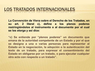 LOS TRATADOS INTERNACIONALES
La Convención de Viena sobre el Derecho de los Tratados, en
su art. 2 literal c), define a los plenos poderes
restringiéndolos al instrumento o al documento por el cual
se los otorga y así dice:
“c) Se entiende por “plenos poderes” un documento que
emana de la autoridad competente de un Estado y por el que
se designa a una o varias personas para representar al
Estado en la negociación, la adopción o la autenticación del
texto de un tratado, para expresar el consentimiento del
Estado en obligarse por un tratado, o para ejecutar cualquier
otro acto con respecto a un tratado”.
 