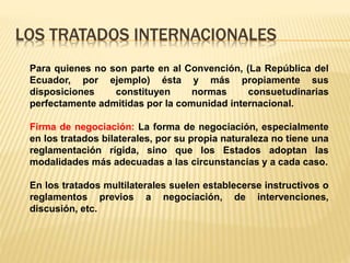 LOS TRATADOS INTERNACIONALES
Para quienes no son parte en al Convención, (La República del
Ecuador, por ejemplo) ésta y más propiamente sus
disposiciones constituyen normas consuetudinarias
perfectamente admitidas por la comunidad internacional.
Firma de negociación: La forma de negociación, especialmente
en los tratados bilaterales, por su propia naturaleza no tiene una
reglamentación rígida, sino que los Estados adoptan las
modalidades más adecuadas a las circunstancias y a cada caso.
En los tratados multilaterales suelen establecerse instructivos o
reglamentos previos a negociación, de intervenciones,
discusión, etc.
 