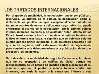 LOS TRATADOS INTERNACIONALES
Por el grado de publicidad, la negociación puede ser pública o
reservada. La primera es la común, la negociación como al
diplomacia es pública, aunque excepcionalmente cuando se
tratan de asuntos de extrema delicadeza, cuya publicidad puede
entorpecer el avance de la negociación (por la opinión pública
interna, intereses políticos o de cualquier orden interno de los
Estado involucrados y hasta circunstancias internacionales), se
la lleva en forma reservada, lo significa que se publican solo los
puntos que las partes autoricen o los acuerdos parciales a los
que se va llegando, todo esto mientras dure la negociación,
pero concluida esta debe procederse a la publicación de todo el
proceso y los incidentes.
Se habla de una modalidad de negociación secreta, la misma
que no es aceptada y se califica de ilícita, porque los
representantes de un Estado no pueden actuar a espaldas de su
mandante que es el pueblo y menos todavía contra sus
intereses, que sería la razón o la causa que induzca a esta
 