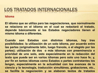 LOS TRATADOS INTERNACIONALES
Idioma
El idioma que se utiliza para las negociaciones, que normalmente
se relaciona en el idioma en el cual se redactará el tratado,
depende básicamente si los Estados negociadores tienen el
mismo idioma o diferentes.
Cuando son Estados con distintos idiomas, hay tres
posibilidades: la utilización de un solo idioma, por acuerdo entre
las partes (originalmente latín, luego francés, o el elegido por las
partes); utilización de dos o más idiomas con preeminencia o
prioridad de uno solo, esto especialmente en la redacción del
texto que puede ser en varios idiomas pero solo uno hace fe; y,
por fin en tantos idiomas como Estados o partes contratantes los
tengan, especialmente en la actualidad con los avances de la
ciencia y la tecnología, traducción simultánea, grabaciones, etc.,
se facilita la negociación y se elaboran textos de tratados
 