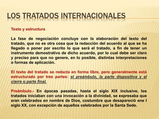 LOS TRATADOS INTERNACIONALES
Texto y estructura
La fase de negociación concluye con la elaboración del texto del
tratado, que no es otra cosa que la redacción del acuerdo al que se ha
llegado o poner por escrito lo que será el tratado, a fin de tener un
instrumento demostrativo de dicho acuerdo, por lo cual debe ser claro
y preciso para que no genere, en lo posible, distintas interpretaciones
o formas de aplicación.
El texto del tratado se redacta en forma libre, pero generalmente está
estructurado por tres partes: el preámbulo, la parte dispositiva y el
cierre o parte final.
Preámbulo.- En épocas pasadas, hasta el siglo XIX inclusive, los
tratados iniciaban con una invocación a la divinidad, se expresaba que
eran celebrados en nombre de Dios, costumbre que desapareció ene l
siglo XX, con excepción de aquellos celebrados por la Santa Sede.
 