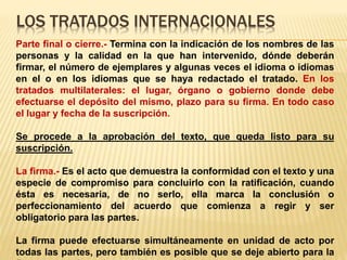 LOS TRATADOS INTERNACIONALES
Parte final o cierre.- Termina con la indicación de los nombres de las
personas y la calidad en la que han intervenido, dónde deberán
firmar, el número de ejemplares y algunas veces el idioma o idiomas
en el o en los idiomas que se haya redactado el tratado. En los
tratados multilaterales: el lugar, órgano o gobierno donde debe
efectuarse el depósito del mismo, plazo para su firma. En todo caso
el lugar y fecha de la suscripción.
Se procede a la aprobación del texto, que queda listo para su
suscripción.
La firma.- Es el acto que demuestra la conformidad con el texto y una
especie de compromiso para concluirlo con la ratificación, cuando
ésta es necesaria, de no serlo, ella marca la conclusión o
perfeccionamiento del acuerdo que comienza a regir y ser
obligatorio para las partes.
La firma puede efectuarse simultáneamente en unidad de acto por
todas las partes, pero también es posible que se deje abierto para la
 