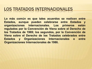 LOS TRATADOS INTERNACIONALES
Lo más común es que tales acuerdos se realicen entre
Estados, aunque pueden celebrarse entre Estados y
organizaciones internacionales. Los primeros están
regulados por la Convención de Viena sobre el Derecho de
los Tratados de 1969; los segundos, por la Convención de
Viena sobre el Derecho de los Tratados celebrados entre
Estados y Organizaciones Internacionales o entre
Organizaciones Internacionales de 1986.
 