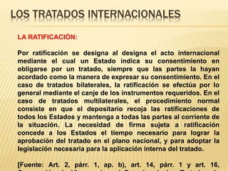 LOS TRATADOS INTERNACIONALES
LA RATIFICACIÓN:
Por ratificación se designa al designa el acto internacional
mediante el cual un Estado indica su consentimiento en
obligarse por un tratado, siempre que las partes la hayan
acordado como la manera de expresar su consentimiento. En el
caso de tratados bilaterales, la ratificación se efectúa por lo
general mediante el canje de los instrumentos requeridos. En el
caso de tratados multilaterales, el procedimiento normal
consiste en que el depositario recoja las ratificaciones de
todos los Estados y mantenga a todas las partes al corriente de
la situación. La necesidad de firma sujeta a ratificación
concede a los Estados el tiempo necesario para lograr la
aprobación del tratado en el plano nacional, y para adoptar la
legislación necesaria para la aplicación interna del tratado.
[Fuente: Art. 2, párr. 1, ap. b), art. 14, párr. 1 y art. 16,
 