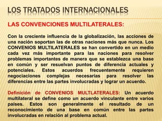 LOS TRATADOS INTERNACIONALES
LAS CONVENCIONES MULTILATERALES:
Con la creciente influencia de la globalización, las acciones de
una nación soportan las de otras naciones más que nunca. Los
CONVENIOS MULTILATERALES se han convertido en un medio
cada vez más importante para las naciones para resolver
problemas importantes de manera que se establezca una base
en común y ser resuelvan puntos de diferencia actuales y
potenciales. Estos acuerdos frecuentemente requieren
negociaciones complejas necesarias para resolver las
diferencias entre las partes involucradas y lograr un acuerdo.
Definición de CONVENIOS MULTLATERALES: Un acuerdo
multilateral se define como un acuerdo vinculante entre varios
países. Estos son generalmente el resultado de un
reconocimiento de una base en común entre las partes
involucradas en relación al problema actual.
 