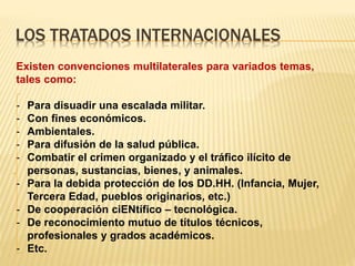 LOS TRATADOS INTERNACIONALES
Existen convenciones multilaterales para variados temas,
tales como:
- Para disuadir una escalada militar.
- Con fines económicos.
- Ambientales.
- Para difusión de la salud pública.
- Combatir el crimen organizado y el tráfico ilícito de
personas, sustancias, bienes, y animales.
- Para la debida protección de los DD.HH. (Infancia, Mujer,
Tercera Edad, pueblos originarios, etc.)
- De cooperación ciENtífico – tecnológica.
- De reconocimiento mutuo de títulos técnicos,
profesionales y grados académicos.
- Etc.
 