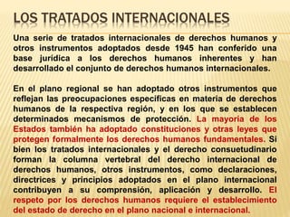 LOS TRATADOS INTERNACIONALES
Una serie de tratados internacionales de derechos humanos y
otros instrumentos adoptados desde 1945 han conferido una
base jurídica a los derechos humanos inherentes y han
desarrollado el conjunto de derechos humanos internacionales.
En el plano regional se han adoptado otros instrumentos que
reflejan las preocupaciones específicas en materia de derechos
humanos de la respectiva región, y en los que se establecen
determinados mecanismos de protección. La mayoría de los
Estados también ha adoptado constituciones y otras leyes que
protegen formalmente los derechos humanos fundamentales. Si
bien los tratados internacionales y el derecho consuetudinario
forman la columna vertebral del derecho internacional de
derechos humanos, otros instrumentos, como declaraciones,
directrices y principios adoptados en el plano internacional
contribuyen a su comprensión, aplicación y desarrollo. El
respeto por los derechos humanos requiere el establecimiento
del estado de derecho en el plano nacional e internacional.
 