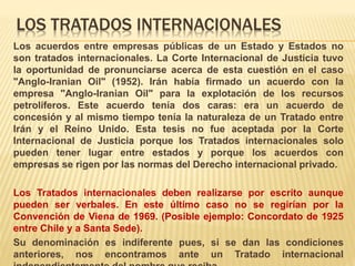LOS TRATADOS INTERNACIONALES
Los acuerdos entre empresas públicas de un Estado y Estados no
son tratados internacionales. La Corte Internacional de Justicia tuvo
la oportunidad de pronunciarse acerca de esta cuestión en el caso
"Anglo-Iranian Oil" (1952). Irán había firmado un acuerdo con la
empresa "Anglo-Iranian Oil" para la explotación de los recursos
petrolíferos. Este acuerdo tenía dos caras: era un acuerdo de
concesión y al mismo tiempo tenía la naturaleza de un Tratado entre
Irán y el Reino Unido. Esta tesis no fue aceptada por la Corte
Internacional de Justicia porque los Tratados internacionales solo
pueden tener lugar entre estados y porque los acuerdos con
empresas se rigen por las normas del Derecho internacional privado.
Los Tratados internacionales deben realizarse por escrito aunque
pueden ser verbales. En este último caso no se regirían por la
Convención de Viena de 1969. (Posible ejemplo: Concordato de 1925
entre Chile y a Santa Sede).
Su denominación es indiferente pues, si se dan las condiciones
anteriores, nos encontramos ante un Tratado internacional
 