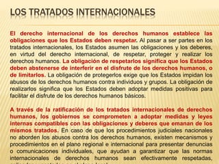LOS TRATADOS INTERNACIONALES
El derecho internacional de los derechos humanos establece las
obligaciones que los Estados deben respetar. Al pasar a ser partes en los
tratados internacionales, los Estados asumen las obligaciones y los deberes,
en virtud del derecho internacional, de respetar, proteger y realizar los
derechos humanos. La obligación de respetarlos significa que los Estados
deben abstenerse de interferir en el disfrute de los derechos humanos, o
de limitarlos. La obligación de protegerlos exige que los Estados impidan los
abusos de los derechos humanos contra individuos y grupos. La obligación de
realizarlos significa que los Estados deben adoptar medidas positivas para
facilitar el disfrute de los derechos humanos básicos.
A través de la ratificación de los tratados internacionales de derechos
humanos, los gobiernos se comprometen a adoptar medidas y leyes
internas compatibles con las obligaciones y deberes que emanan de los
mismos tratados. En caso de que los procedimientos judiciales nacionales
no aborden los abusos contra los derechos humanos, existen mecanismos y
procedimientos en el plano regional e internacional para presentar denuncias
o comunicaciones individuales, que ayudan a garantizar que las normas
internacionales de derechos humanos sean efectivamente respetadas,
 