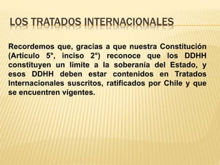 LOS TRATADOS INTERNACIONALES
Recordemos que, gracias a que nuestra Constitución
(Artículo 5°, inciso 2°) reconoce que los DDHH
constituyen un límite a la soberanía del Estado, y
esos DDHH deben estar contenidos en Tratados
Internacionales suscritos, ratificados por Chile y que
se encuentren vigentes.
 