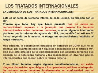 LOS TRATADOS INTERNACIONALES
LA JERARQUÍA DE LOS TRATADOS INTERNACIONALES:
Este es un tema de Derecho Interno de cada Estado, en relación con el
DIP.
Primero que todo, hay que hacer presente que no existe un
reconocimiento expreso a la jerarquía que poseen los tratados
internacionales sobre derechos humanos, aunque algunos intérpretes
plantean que la reforma de agosto de 1989, que modificó el artículo 5°
inciso segundo de la misma, le otorga un reconocimiento implícito al
rango normativo.
Más adelante, la constitución establece un catálogo de DDHH que no es
taxativo, por cuanto no sólo son aquellos consagrados en el artículo 19°,
sino que este catálogo se ve complementado con aquellos derechos que
emanan de la naturaleza humana y los reconocidos en diversos pactos
internacionales que recaen sobre la misma materia.
Y en último término, según algunos constitucionalistas, no existe
ninguna disposición que obligue a los operadores jurídicos a interpretar
las normas sobre derechos fundamentales en conformidad con el
 