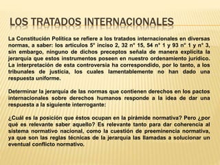 LOS TRATADOS INTERNACIONALES
La Constitución Política se refiere a los tratados internacionales en diversas
normas, a saber: los artículos 5° inciso 2, 32 n° 15, 54 n° 1 y 93 n° 1 y n° 3,
sin embargo, ninguno de dichos preceptos señala de manera explícita la
jerarquía que estos instrumentos poseen en nuestro ordenamiento jurídico.
La interpretación de esta controversia ha correspondido, por lo tanto, a los
tribunales de justicia, los cuales lamentablemente no han dado una
respuesta uniforme.
Determinar la jerarquía de las normas que contienen derechos en los pactos
internacionales sobre derechos humanos responde a la idea de dar una
respuesta a la siguiente interrogante:
¿Cuál es la posición que éstos ocupan en la pirámide normativa? Pero ¿por
qué es relevante saber aquello? Es relevante tanto para dar coherencia al
sistema normativo nacional, como la cuestión de preeminencia normativa,
ya que son las reglas técnicas de la jerarquía las llamadas a solucionar un
eventual conflicto normativo.
 