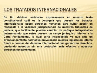 LOS TRATADOS INTERNACIONALES
En fin, debiese señalarse expresamente en nuestro texto
constitucional cuál es la jerarquía que poseen los tratados
internacionales sobre derechos humanos para evitar acudir en
respuesta a la vacilante jurisprudencia de nuestros tribunales de
justicia, que fácilmente pueden cambiar de enfoque interpretativo
determinando que éstos poseen un rango jerárquico inferior a la
Carta Fundamental, lo cual sería inconcebible ya que ante un
eventual conflicto normativo prevalecería nuestra legislación interna
frente a normas del derecho internacional que garantizan derechos,
quedando nosotros sin una protección más efectiva a nuestros
derechos fundamentales.
 