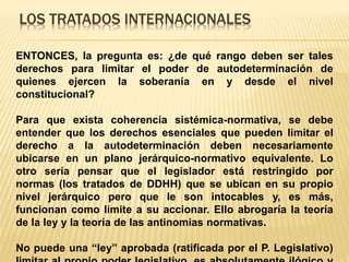 LOS TRATADOS INTERNACIONALES
ENTONCES, la pregunta es: ¿de qué rango deben ser tales
derechos para limitar el poder de autodeterminación de
quienes ejercen la soberanía en y desde el nivel
constitucional?
Para que exista coherencia sistémica-normativa, se debe
entender que los derechos esenciales que pueden limitar el
derecho a la autodeterminación deben necesariamente
ubicarse en un plano jerárquico-normativo equivalente. Lo
otro sería pensar que el legislador está restringido por
normas (los tratados de DDHH) que se ubican en su propio
nivel jerárquico pero que le son intocables y, es más,
funcionan como límite a su accionar. Ello abrogaría la teoría
de la ley y la teoría de las antinomias normativas.
No puede una “ley” aprobada (ratificada por el P. Legislativo)
 