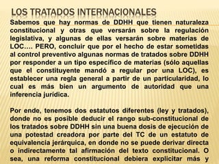 LOS TRATADOS INTERNACIONALES
Sabemos que hay normas de DDHH que tienen naturaleza
constitucional y otras que versarán sobre la regulación
legislativa, y algunas de ellas versarán sobre materias de
LOC…. PERO, concluir que por el hecho de estar sometidas
al control preventivo algunas normas de tratados sobre DDHH
por responder a un tipo específico de materias (sólo aquellas
que el constituyente mandó a regular por una LOC), es
establecer una regla general a partir de un particularidad, lo
cual es más bien un argumento de autoridad que una
inferencia jurídica.
Por ende, tenemos dos estatutos diferentes (ley y tratados),
donde no es posible deducir el rango sub-constitucional de
los tratados sobre DDHH sin una buena dosis de ejecución de
una potestad creadora por parte del TC de un estatuto de
equivalencia jerárquica, en donde no se puede derivar directa
o indirectamente tal afirmación del texto constitucional. O
sea, una reforma constitucional debiera explicitar más y
 