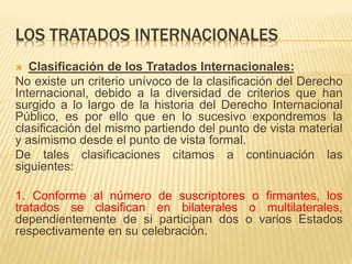 LOS TRATADOS INTERNACIONALES
 Clasificación de los Tratados Internacionales:
No existe un criterio unívoco de la clasificación del Derecho
Internacional, debido a la diversidad de criterios que han
surgido a lo largo de la historia del Derecho Internacional
Público, es por ello que en lo sucesivo expondremos la
clasificación del mismo partiendo del punto de vista material
y asimismo desde el punto de vista formal.
De tales clasificaciones citamos a continuación las
siguientes:
1. Conforme al número de suscriptores o firmantes, los
tratados se clasifican en bilaterales o multilaterales,
dependientemente de si participan dos o varios Estados
respectivamente en su celebración.
 