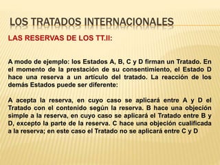 LOS TRATADOS INTERNACIONALES
LAS RESERVAS DE LOS TT.II:
A modo de ejemplo: los Estados A, B, C y D firman un Tratado. En
el momento de la prestación de su consentimiento, el Estado D
hace una reserva a un artículo del tratado. La reacción de los
demás Estados puede ser diferente:
A acepta la reserva, en cuyo caso se aplicará entre A y D el
Tratado con el contenido según la reserva. B hace una objeción
simple a la reserva, en cuyo caso se aplicará el Tratado entre B y
D, excepto la parte de la reserva. C hace una objeción cualificada
a la reserva; en este caso el Tratado no se aplicará entre C y D
 