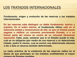 LOS TRATADOS INTERNACIONALES
Fundamento, origen y evolución de las reservas a los tratados
internacionales
En las reservas cabe distinguir un doble fundamento: teórico y
práctico. En el orden teórico, el fundamento último está en la
soberanía estatal y consecuencia de ella, es que un Estado pueda
negarse a ratificar un convenio previamente firmado, o a no
formar parte del mismo en contra de su voluntad libremente
expresada. Cabe, pues, sostener que si un Estado puede lo más,
cual es no obligarse (por medio de una reserva) a un determinado
tratado, podrá lo menos, cual es excluir una determinada cláusula
o dar a ésta un alcance también determinado.
La razón práctica de la existencia de las reservas radica en el
deseo de que participen en los tratados multilaterales el mayor
 