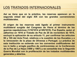 LOS TRATADOS INTERNACIONALES
Así se tiene que en la práctica, las reservas aparecen en la
segunda mitad del siglo XIX con las grandes convenciones
multilaterales.
El origen de las reservas está ligado al primer instrumento
multilateral surgido del Congreso de Viena al término de las
guerras napoleónicas (1/10/1814 al 9/6/1815). Fue España, quien al
adherirse en 1816 al Tratado de Paz de 20 de noviembre de 1815,
excluyó la aplicación de su artículo 11, por confirmar los artículos
99 y 105 del Acta Final, relativos a la cuestión de los Ducados y a
la retrocesión de la plaza de Olivenza a Portugal. La práctica de
esta institución se extiende con los convenios codificadores del
ius in bello y arreglo pacífico de controversias en la Conferencia
de la Paz de La Haya (1899 y 1907) y se consolida tras la Segunda
Guerra Mundial con la proliferación de los tratados multilaterales
generales y abiertos.
 