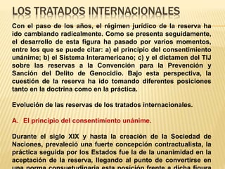 LOS TRATADOS INTERNACIONALES
Con el paso de los años, el régimen jurídico de la reserva ha
ido cambiando radicalmente. Como se presenta seguidamente,
el desarrollo de esta figura ha pasado por varios momentos,
entre los que se puede citar: a) el principio del consentimiento
unánime; b) el Sistema Interamericano; c) y el dictamen del TIJ
sobre las reservas a la Convención para la Prevención y
Sanción del Delito de Genocidio. Bajo esta perspectiva, la
cuestión de la reserva ha ido tomando diferentes posiciones
tanto en la doctrina como en la práctica.
Evolución de las reservas de los tratados internacionales.
A. El principio del consentimiento unánime.
Durante el siglo XIX y hasta la creación de la Sociedad de
Naciones, prevaleció una fuerte concepción contractualista, la
práctica seguida por los Estados fue la de la unanimidad en la
aceptación de la reserva, llegando al punto de convertirse en
 