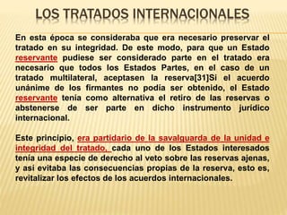 LOS TRATADOS INTERNACIONALES
En esta época se consideraba que era necesario preservar el
tratado en su integridad. De este modo, para que un Estado
reservante pudiese ser considerado parte en el tratado era
necesario que todos los Estados Partes, en el caso de un
tratado multilateral, aceptasen la reserva[31]Si el acuerdo
unánime de los firmantes no podía ser obtenido, el Estado
reservante tenía como alternativa el retiro de las reservas o
abstenerse de ser parte en dicho instrumento jurídico
internacional.
Este principio, era partidario de la savalguarda de la unidad e
integridad del tratado, cada uno de los Estados interesados
tenía una especie de derecho al veto sobre las reservas ajenas,
y así evitaba las consecuencias propias de la reserva, esto es,
revitalizar los efectos de los acuerdos internacionales.
 