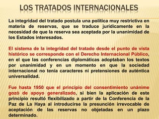 LOS TRATADOS INTERNACIONALES
La integridad del tratado postula una política muy restrictiva en
materia de reservas, que se traduce jurídicamente en la
necesidad de que la reserva sea aceptada por la unanimidad de
los Estados interesados.
El sistema de la integridad del tratado desde el punto de vista
histórico se corresponde con el Derecho Internacional Público,
en el que las conferencias diplomáticas adoptaban los textos
por unanimidad y en un momento en que la sociedad
internacional no tenía caracteres ni pretensiones de auténtica
universalidad.
Fue hasta 1950 que el principio del consentimiento unánime
gozó de apoyo generalizado, si bien la aplicación de este
principio resultó flexibilizado a partir de la Conferencia de la
Paz de La Haya al introducirse la presunción irrevocable de
aceptación de las reservas no objetadas en un plazo
determinado.
 