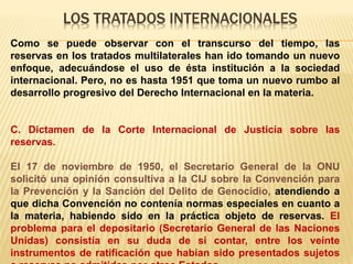 LOS TRATADOS INTERNACIONALES
Como se puede observar con el transcurso del tiempo, las
reservas en los tratados multilaterales han ido tomando un nuevo
enfoque, adecuándose el uso de ésta institución a la sociedad
internacional. Pero, no es hasta 1951 que toma un nuevo rumbo al
desarrollo progresivo del Derecho Internacional en la materia.
C. Dictamen de la Corte Internacional de Justicia sobre las
reservas.
El 17 de noviembre de 1950, el Secretario General de la ONU
solicitó una opinión consultiva a la CIJ sobre la Convención para
la Prevención y la Sanción del Delito de Genocidio, atendiendo a
que dicha Convención no contenía normas especiales en cuanto a
la materia, habiendo sido en la práctica objeto de reservas. El
problema para el depositario (Secretario General de las Naciones
Unidas) consistía en su duda de si contar, entre los veinte
instrumentos de ratificación que habían sido presentados sujetos
 
