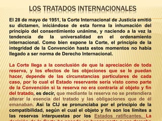 LOS TRATADOS INTERNACIONALES
El 28 de mayo de 1951, la Corte Internacional de Justicia emitió
su dictamen, iniciándose de esta forma la inhumación del
principio del consentimiento unánime, y naciendo a la vez la
tendencia de la universalidad en el ordenamiento
internacional. Como bien expone la Corte, el principio de la
integridad de la Convención hasta estos momentos no había
llegado a ser norma de Derecho Internacional.
La Corte llega a la conclusión de que la apreciación de toda
reserva, y los efectos de las objeciones que se le puedan
hacer, depende de las circunstancias particulares de cada
caso, por lo cual el Estado reservante sería visto como parte
de la Convención si la reserva no era contraria al objeto y fin
del tratado, es decir, que mediante la reserva no se pretendiera
alterar la esencia del tratado y las obligaciones que de él
emanaban. Así la CIJ se pronunciaba por el principio de la
compatibilidad, según el cual el objeto y fin son los límites a
las reservas interpuestas por los Estados ratificantes. La
 