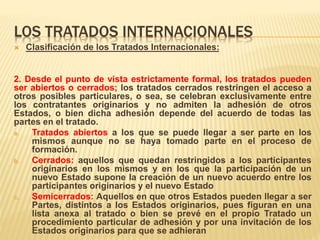 LOS TRATADOS INTERNACIONALES
 Clasificación de los Tratados Internacionales:
2. Desde el punto de vista estrictamente formal, los tratados pueden
ser abiertos o cerrados; los tratados cerrados restringen el acceso a
otros posibles particulares, o sea, se celebran exclusivamente entre
los contratantes originarios y no admiten la adhesión de otros
Estados, o bien dicha adhesión depende del acuerdo de todas las
partes en el tratado.
a. Tratados abiertos a los que se puede llegar a ser parte en los
mismos aunque no se haya tomado parte en el proceso de
formación.
b. Cerrados: aquellos que quedan restringidos a los participantes
originarios en los mismos y en los que la participación de un
nuevo Estado supone la creación de un nuevo acuerdo entre los
participantes originarios y el nuevo Estado
c. Semicerrados: Aquellos en que otros Estados pueden llegar a ser
Partes, distintos a los Estados originarios, pues figuran en una
lista anexa al tratado o bien se prevé en el propio Tratado un
procedimiento particular de adhesión y por una invitación de los
Estados originarios para que se adhieran
 