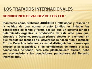 LOS TRATADOS INTERNACIONALES
CONDICIONES DEVALIDEZ DE LOS TT.II.:
Plantearse como problema JURÍDICO a reflexionar y resolver a
la validez de una norma o acto jurídico es indagar las
condiciones de fondo y forma por las que un sistema jurídico
determinado organiza la producción de este acto para que,
ajustado a Derecho, produzca plenos efectos o, averiguar en
qué medida las tachas en él advertidas lo hacen nulo o ineficaz.
En los Derechos internos es usual distinguir las normas que
afectan a la capacidad, a las condiciones de forma o a las
condiciones de fondo, pero este planteamiento clásico, debe
ser acomodado a las condiciones particulares del Derecho
internacional.
 