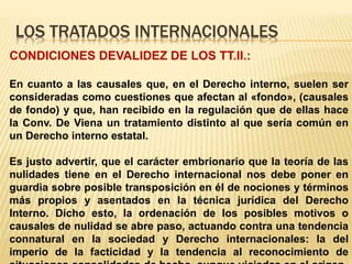 LOS TRATADOS INTERNACIONALES
CONDICIONES DEVALIDEZ DE LOS TT.II.:
En cuanto a las causales que, en el Derecho interno, suelen ser
consideradas como cuestiones que afectan al «fondo», (causales
de fondo) y que, han recibido en la regulación que de ellas hace
la Conv. De Viena un tratamiento distinto al que sería común en
un Derecho interno estatal.
Es justo advertir, que el carácter embrionario que la teoría de las
nulidades tiene en el Derecho internacional nos debe poner en
guardia sobre posible transposición en él de nociones y términos
más propios y asentados en la técnica jurídica del Derecho
Interno. Dicho esto, la ordenación de los posibles motivos o
causales de nulidad se abre paso, actuando contra una tendencia
connatural en la sociedad y Derecho internacionales: la del
imperio de la facticidad y la tendencia al reconocimiento de
 