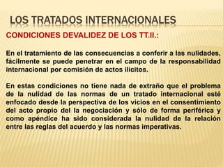LOS TRATADOS INTERNACIONALES
CONDICIONES DEVALIDEZ DE LOS TT.II.:
En el tratamiento de las consecuencias a conferir a las nulidades,
fácilmente se puede penetrar en el campo de la responsabilidad
internacional por comisión de actos ilícitos.
En estas condiciones no tiene nada de extraño que el problema
de la nulidad de las normas de un tratado internacional esté
enfocado desde la perspectiva de los vicios en el consentimiento
del acto propio del la negociación y sólo de forma periférica y
como apéndice ha sido considerada la nulidad de la relación
entre las reglas del acuerdo y las normas imperativas.
 