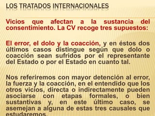 LOS TRATADOS INTERNACIONALES
Vicios que afectan a la sustancia del
consentimiento. La CV recoge tres supuestos:
El error, el dolo y la coacción, y en éstos dos
últimos casos distingue según que dolo o
coacción sean sufridos por el representante
del Estado o por el Estado en cuanto tal.
Nos referiremos con mayor detención al error,
la fuerza y la coacción, en el entendido que los
otros vicios, directa o indirectamente pueden
asociarse con etapas formales, o bien
sustantivas y, en este último caso, se
asemejan a alguna de estas tres causales que
 