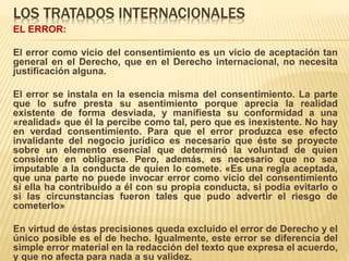 LOS TRATADOS INTERNACIONALES
EL ERROR:
El error como vicio del consentimiento es un vicio de aceptación tan
general en el Derecho, que en el Derecho internacional, no necesita
justificación alguna.
El error se instala en la esencia misma del consentimiento. La parte
que lo sufre presta su asentimiento porque aprecia la realidad
existente de forma desviada, y manifiesta su conformidad a una
«realidad» que él la percibe como tal, pero que es inexistente. No hay
en verdad consentimiento. Para que el error produzca ese efecto
invalidante del negocio jurídico es necesario que éste se proyecte
sobre un elemento esencial que determinó la voluntad de quien
consiente en obligarse. Pero, además, es necesario que no sea
imputable a la conducta de quien lo comete. «Es una regla aceptada,
que una parte no puede invocar error como vicio del consentimiento
si ella ha contribuido a él con su propia conducta, si podía evitarlo o
si las circunstancias fueron tales que pudo advertir el riesgo de
cometerlo»
En virtud de éstas precisiones queda excluido el error de Derecho y el
único posible es el de hecho. Igualmente, este error se diferencia del
simple error material en la redacción del texto que expresa el acuerdo,
y que no afecta para nada a su validez.
 