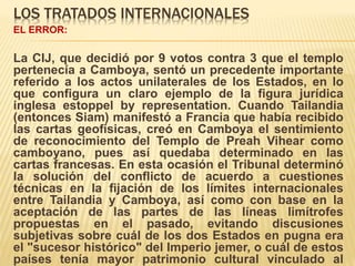 LOS TRATADOS INTERNACIONALES
EL ERROR:
La CIJ, que decidió por 9 votos contra 3 que el templo
pertenecía a Camboya, sentó un precedente importante
referido a los actos unilaterales de los Estados, en lo
que configura un claro ejemplo de la figura jurídica
inglesa estoppel by representation. Cuando Tailandia
(entonces Siam) manifestó a Francia que había recibido
las cartas geofísicas, creó en Camboya el sentimiento
de reconocimiento del Templo de Preah Vihear como
camboyano, pues así quedaba determinado en las
cartas francesas. En esta ocasión el Tribunal determinó
la solución del conflicto de acuerdo a cuestiones
técnicas en la fijación de los límites internacionales
entre Tailandia y Camboya, así como con base en la
aceptación de las partes de las líneas limítrofes
propuestas en el pasado, evitando discusiones
subjetivas sobre cuál de los dos Estados en pugna era
el "sucesor histórico" del Imperio jemer, o cuál de estos
países tenía mayor patrimonio cultural vinculado al
 